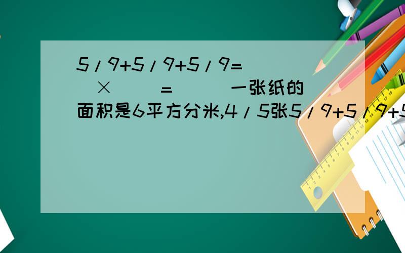5/9+5/9+5/9=( )×( )=( ) 一张纸的面积是6平方分米,4/5张5/9+5/9+5/9=( )×( )=( )一张纸的面积是6平方分米,4/5张纸的面积是( )平方分米.4/5小时=( )分 2又5/8千米=( )千米( )米 85厘米=( )米 9/25kg=( )g