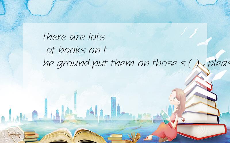 there are lots of books on the ground.put them on those s( ) ,please
