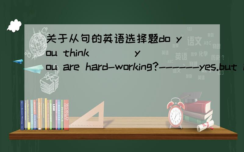 关于从句的英语选择题do you think ___ you are hard-working?------yes.but i am still wondering ____I can improve my studie.（if that）