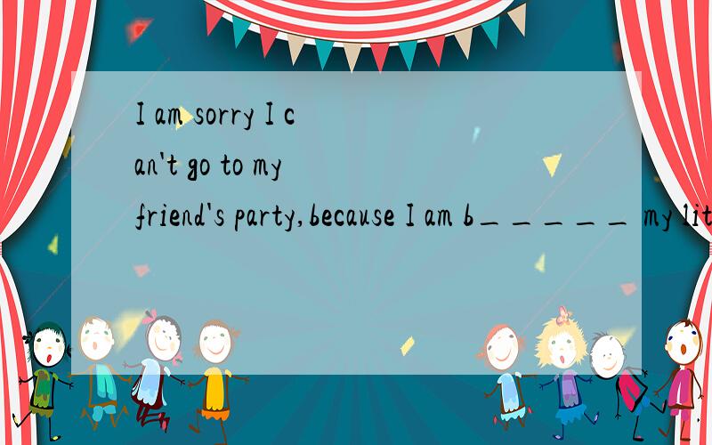 I am sorry I can't go to my friend's party,because I am b_____ my little brother tomorrow