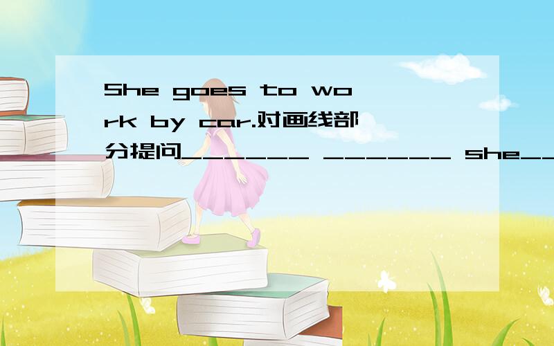 She goes to work by car.对画线部分提问______ ______ she______ to work?