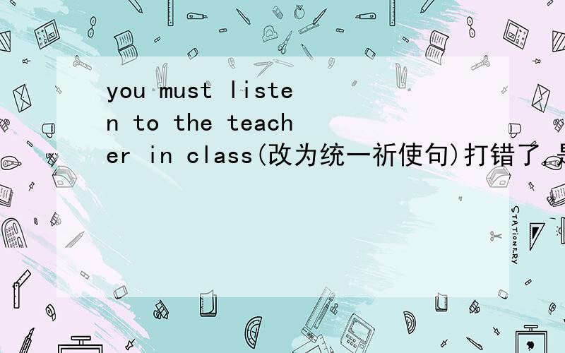 you must listen to the teacher in class(改为统一祈使句)打错了,是（改为同义祈使句）