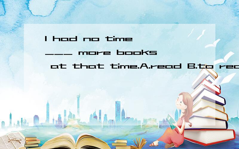 I had no time ___ more books at that time.A.read B.to read C.reading D.reads