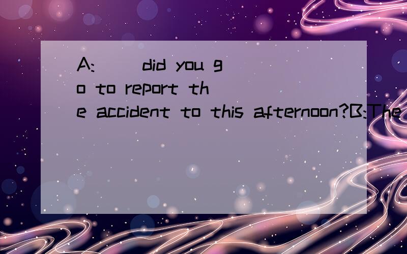 A:( ）did you go to report the accident to this afternoon?B:The policeman over thereA.Who B.Where C.How D.When