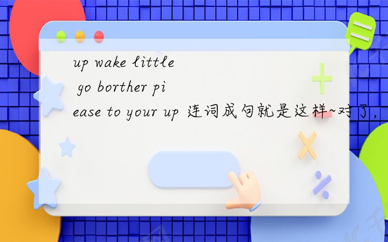 up wake little go borther piease to your up 连词成句就是这样~对了，是 please 不是 piease。