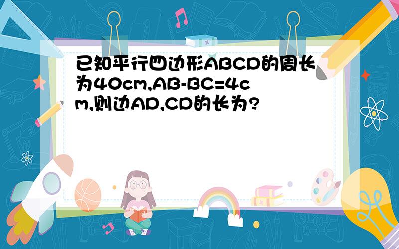 已知平行四边形ABCD的周长为40cm,AB-BC=4cm,则边AD,CD的长为?