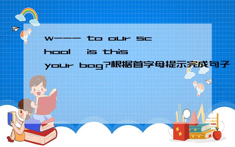 w--- to our school ,is this your bag?根据首字母提示完成句子