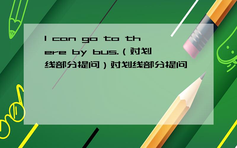 I can go to there by bus.（对划线部分提问）对划线部分提问