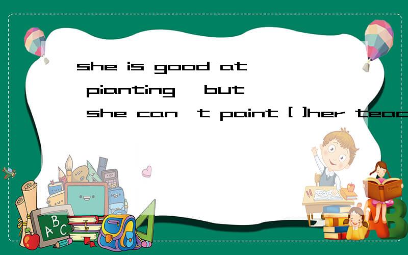 she is good at pianting ,but she can't paint [ ]her teacher .a as better as b as good asc so better as d so well as.
