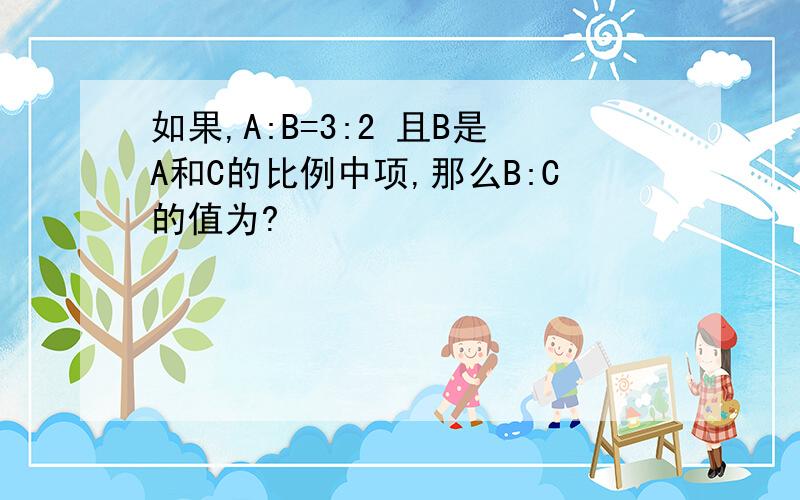如果,A:B=3:2 且B是A和C的比例中项,那么B:C的值为?