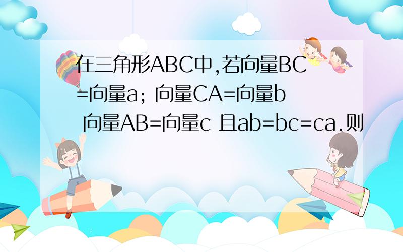 在三角形ABC中,若向量BC=向量a; 向量CA=向量b 向量AB=向量c 且ab=bc=ca.则