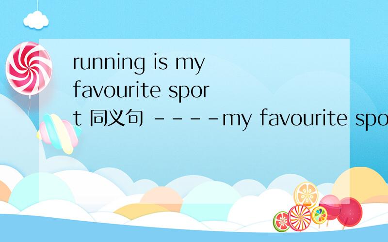 running is my favourite sport 同义句 ----my favourite sport --- ---横线上填是3个空