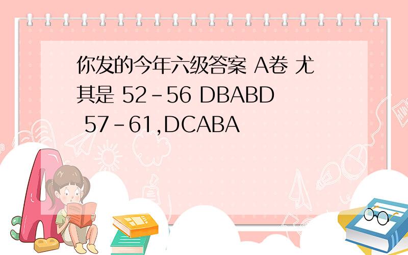 你发的今年六级答案 A卷 尤其是 52-56 DBABD 57-61,DCABA