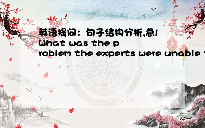 英语提问：句子结构分析,急!What was the problem the experts were unable to solve?麻烦详细点,新手.