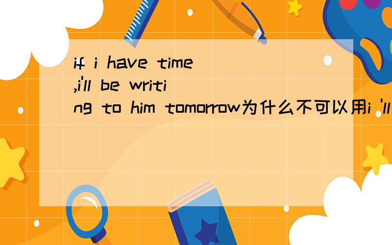 if i have time,i'll be writing to him tomorrow为什么不可以用i 'll write to him tomorrow?