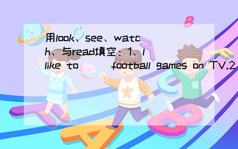 用look、see、watch、与read填空：1、l like to () football games on TV.2、Can you () a boy over there?3、() at your book,what can you () on it?4、l like to () story books.5、l can () a boy.He's () an English book.6、Jia Ming is () TV now