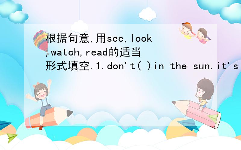 根据句意,用see,look,watch,read的适当形式填空.1.don't( )in the sun.it's bad for your eyes.2.we are going to( )a film this afternoon.3.I am( )at the blackboard,but I can't( )the words.4.wanghong is ( ) the letter from her mother.5.what can