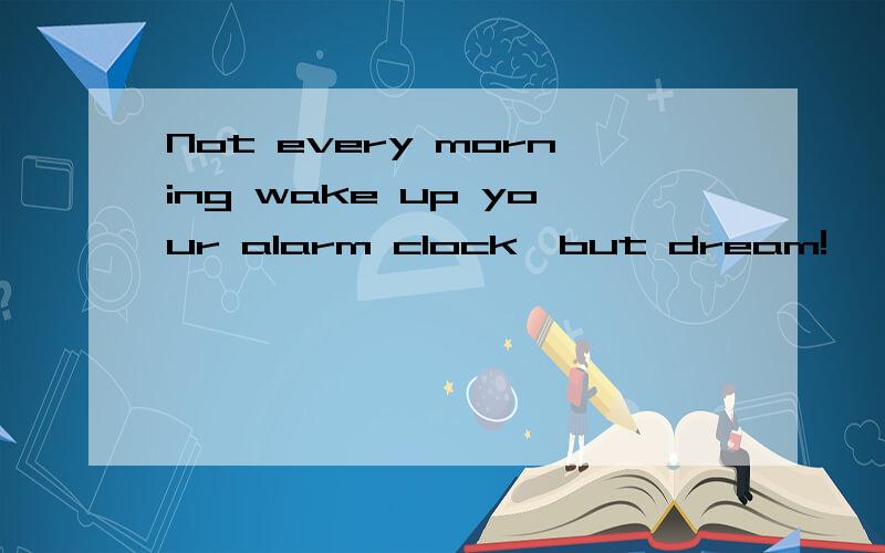 Not every morning wake up your alarm clock,but dream!