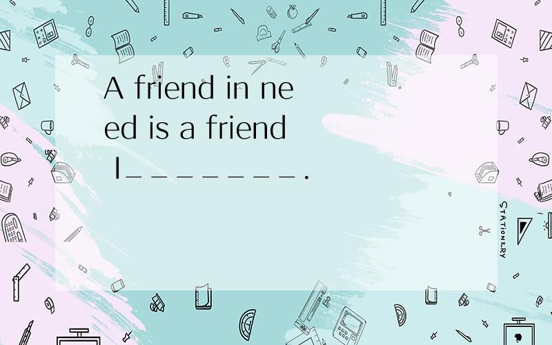 A friend in need is a friend I_______.