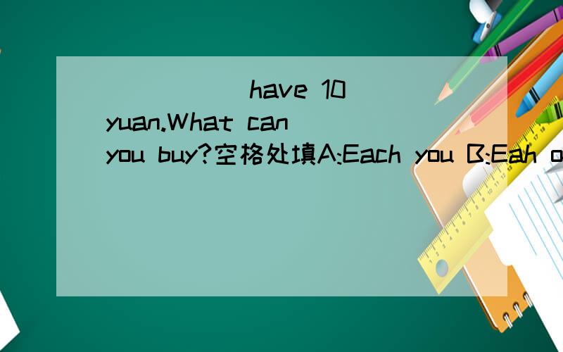 _____ have 10 yuan.What can you buy?空格处填A:Each you B:Eah of you C:You each D:You of each要快点!最好有愿因!谢谢了!