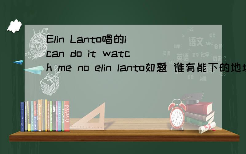 Elin Lanto唱的i can do it watch me no elin lanto如题 谁有能下的地址麻烦告诉下