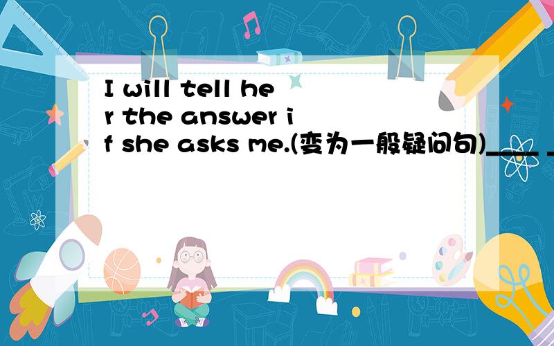 I will tell her the answer if she asks me.(变为一般疑问句)____ ____ tell her the answer ____ she____ you?