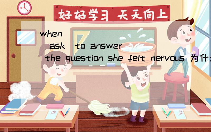 when _________(ask)to answer the question she felt nervous 为什么不能用being asked 而要用asked