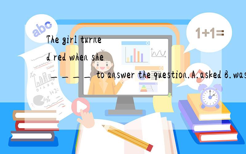 The girl turned red when she ____ to answer the question.A.asked B.was asking C.was asked D.has as
