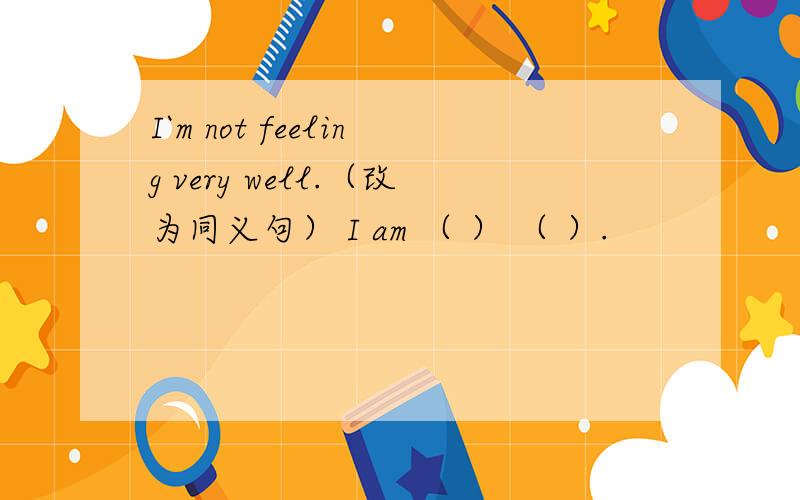 I`m not feeling very well.（改为同义句） I am （ ） （ ）.