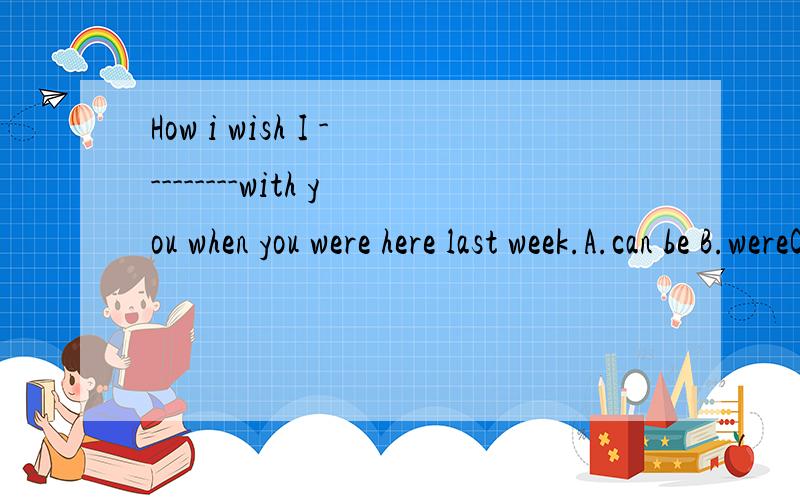 How i wish I ---------with you when you were here last week.A.can be B.wereC.could be D.could have