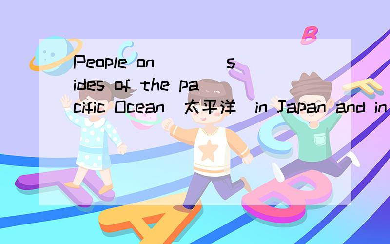 People on____sides of the pacific Ocean(太平洋）in Japan and in America,翻并写