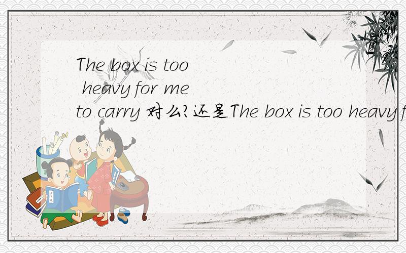 The box is too heavy for me to carry 对么?还是The box is too heavy for me to carryThe box is too heavy for me carryingThe box is too heavy for me carriesThe box is too heavy for me carry it