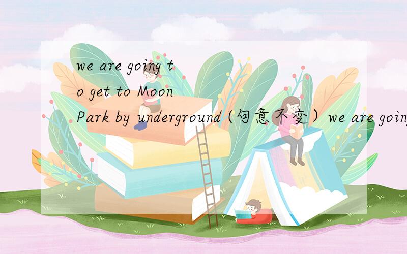 we are going to get to Moon Park by underground (句意不变）we are going to -- -- -- to Moon Park