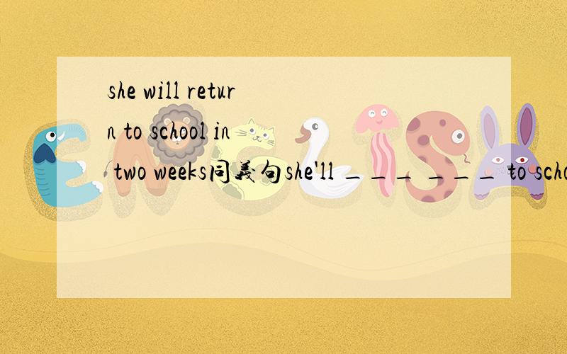she will return to school in two weeks同义句she'll ___ ___ to school in two weeks