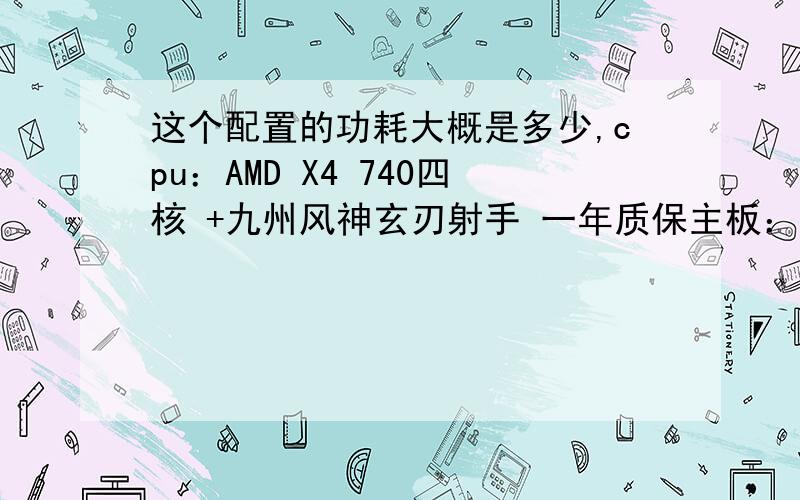 这个配置的功耗大概是多少,cpu：AMD X4 740四核 +九州风神玄刃射手 一年质保主板：华硕A55小板 三年质保内存：威刚4g.1600万紫千红 终身质保硬盘：ST 1T 7200转 机械硬盘 二年质保显示器：sanc 225