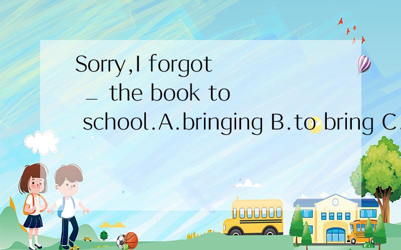 Sorry,I forgot _ the book to school.A.bringing B.to bring C.to take D.taking