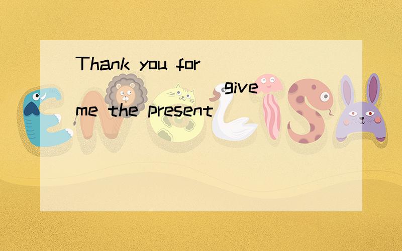 Thank you for _______(give) me the present