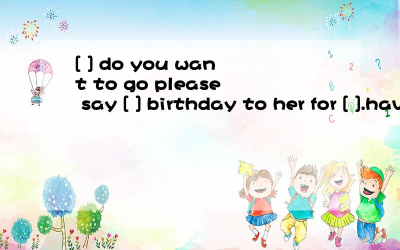 [ ] do you want to go please say [ ] birthday to her for [ ].have a good time at the [ ]