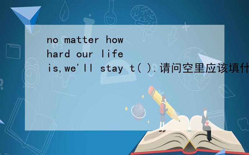 no matter how hard our life is,we'll stay t( ).请问空里应该填什么?“t”是这个单词的开头字母.
