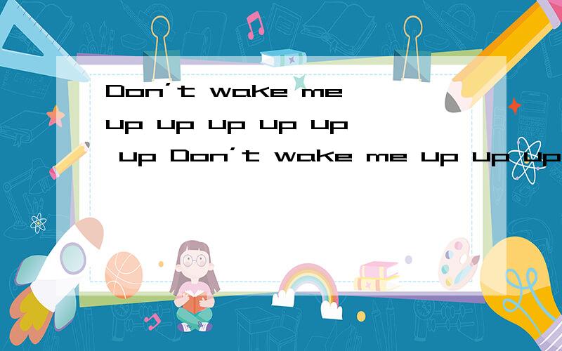 Don’t wake me up up up up up up Don’t wake me up up up up up up Don’t wake me up up up up up up其实我在做任务 不知道问什么.