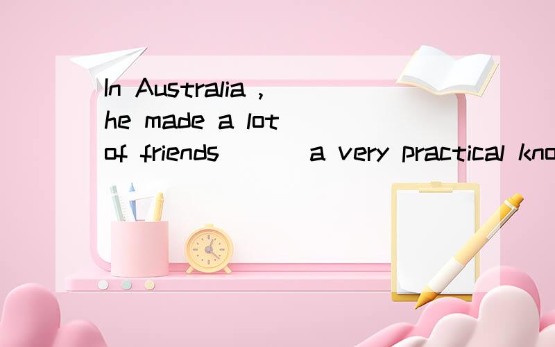 In Australia ,he made a lot of friends ___a very practical know