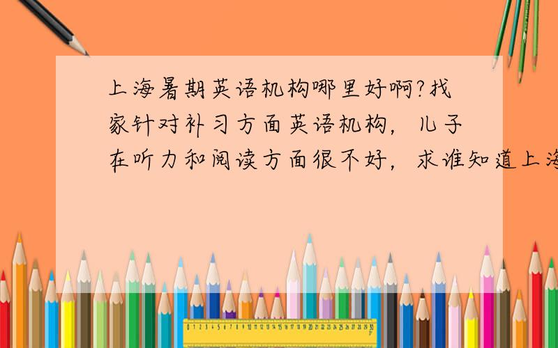 上海暑期英语机构哪里好啊?找家针对补习方面英语机构，儿子在听力和阅读方面很不好，求谁知道上海这边哪里好呢？
