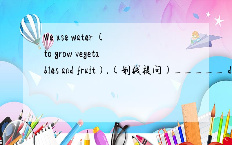 We use water (to grow vegetables and fruit).(划线提问)_____ do you use water?_____ do you use water ____ ____?