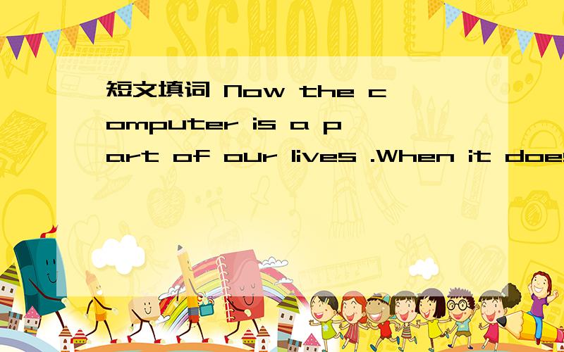 短文填词 Now the computer is a part of our lives .When it doesn't w( ) because of viruses