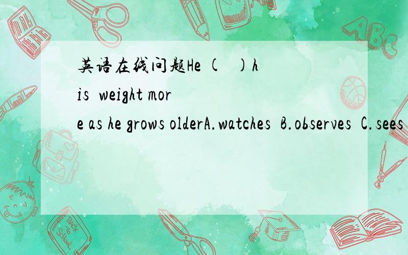 英语在线问题He (  )his  weight more as he grows olderA.watches  B.observes  C.sees  D.noticeswatch、observes、notice和see的区别