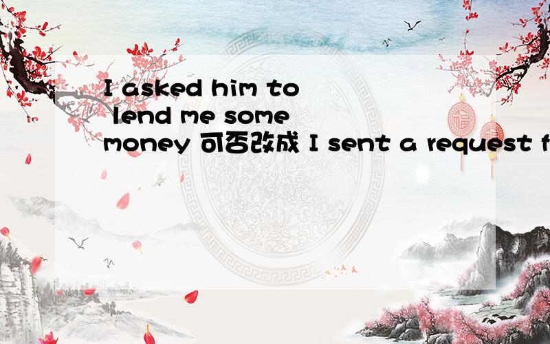 I asked him to lend me some money 可否改成 I sent a request for some money to him