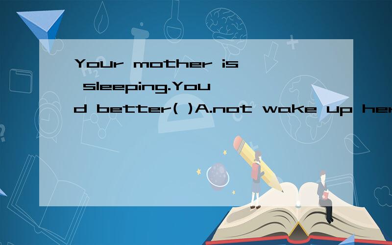 Your mother is sleeping.You'd better( )A.not wake up her B.not to wake up her C.not wake her up D.not to wake her up 选哪个?讲下理由!大家别嫌少哈