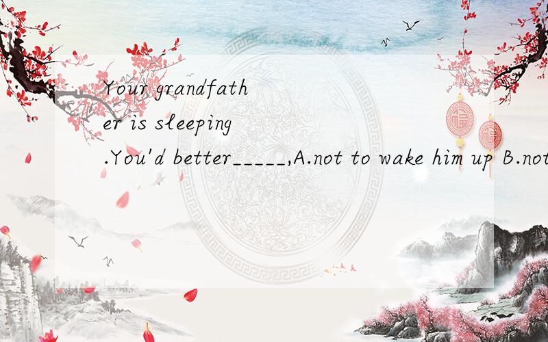 Your grandfather is sleeping.You'd better_____,A.not to wake him up B.not wake him up C.not wake up him D.not to wake up him