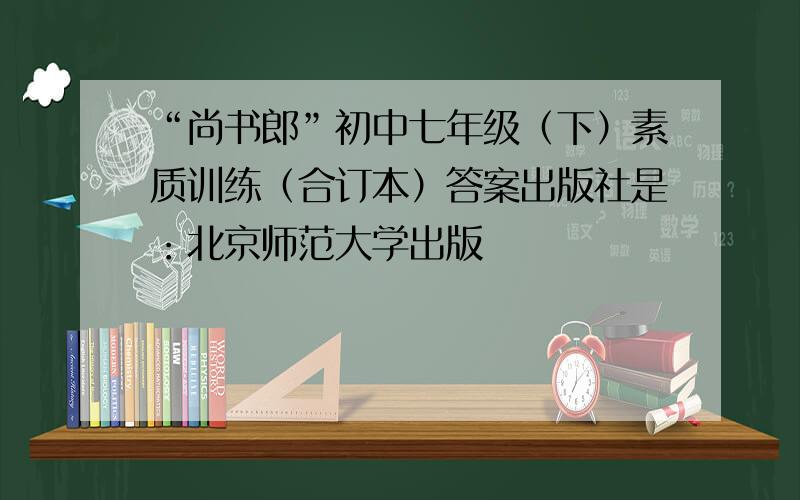 “尚书郎”初中七年级（下）素质训练（合订本）答案出版社是：北京师范大学出版