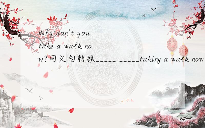 Why don't you take a walk now?同义句转换_____ _____taking a walk now?